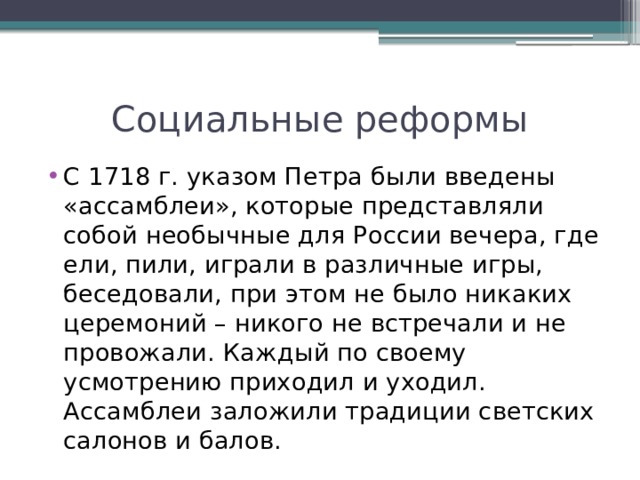 Социальные реформы С 1718 г. указом Петра были введены «ассамблеи», которые представляли собой необычные для России вечера, где ели, пили, играли в различные игры, беседовали, при этом не было никаких церемоний – никого не встречали и не провожали. Каждый по своему усмотрению приходил и уходил. Ассамблеи заложили традиции светских салонов и балов. 