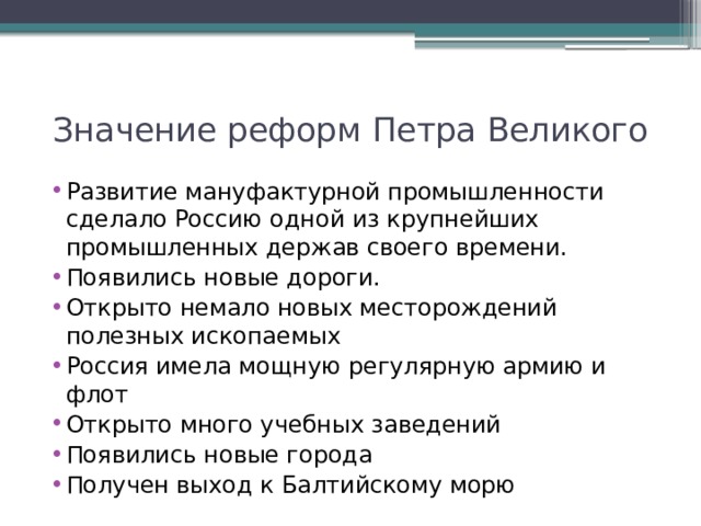 Значение реформ Петра Великого Развитие мануфактурной промышленности сделало Россию одной из крупнейших промышленных держав своего времени. Появились новые дороги. Открыто немало новых месторождений полезных ископаемых Россия имела мощную регулярную армию и флот Открыто много учебных заведений Появились новые города Получен выход к Балтийскому морю 