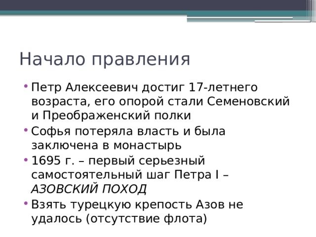 Начало правления Петр Алексеевич достиг 17-летнего возраста, его опорой стали Семеновский и Преображенский полки Софья потеряла власть и была заключена в монастырь 1695 г. – первый серьезный самостоятельный шаг Петра I – АЗОВСКИЙ ПОХОД Взять турецкую крепость Азов не удалось (отсутствие флота) 