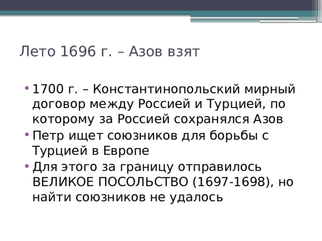 Лето 1696 г. – Азов взят   1700 г. – Константинопольский мирный договор между Россией и Турцией, по которому за Россией сохранялся Азов Петр ищет союзников для борьбы с Турцией в Европе Для этого за границу отправилось ВЕЛИКОЕ ПОСОЛЬСТВО (1697-1698), но найти союзников не удалось 