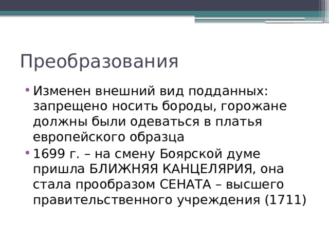 Преобразования Изменен внешний вид подданных: запрещено носить бороды, горожане должны были одеваться в платья европейского образца 1699 г. – на смену Боярской думе пришла БЛИЖНЯЯ КАНЦЕЛЯРИЯ, она стала прообразом СЕНАТА – высшего правительственного учреждения (1711) 