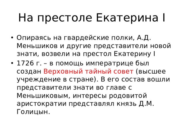 На престоле Екатерина I Опираясь на гвардейские полки, А.Д. Меньшиков и другие представители новой знати, возвели на престол Екатерину I 1726 г. – в помощь императрице был создан Верховный тайный совет (высшее учреждение в стране). В его состав вошли представители знати во главе с Меньшиковым, интересы родовитой аристократии представлял князь Д.М. Голицын. 