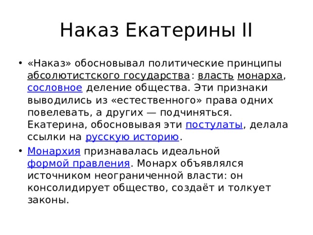 Наказ Екатерины II «Наказ» обосновывал политические принципы  абсолютистского государства :  власть   монарха ,  сословное  деление общества. Эти признаки выводились из «естественного» права одних повелевать, а других — подчиняться. Екатерина, обосновывая эти постулаты , делала ссылки на  русскую историю . Монархия  признавалась идеальной  формой правления . Монарх объявлялся источником неограниченной власти: он консолидирует общество, создаёт и толкует законы. 