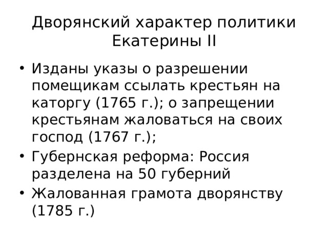 Дворянский характер политики Екатерины II Изданы указы о разрешении помещикам ссылать крестьян на каторгу (1765 г.); о запрещении крестьянам жаловаться на своих господ (1767 г.); Губернская реформа: Россия разделена на 50 губерний Жалованная грамота дворянству (1785 г.) 