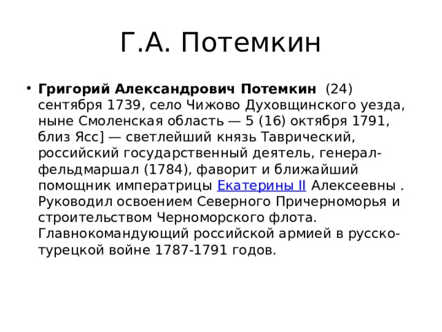 Г.А. Потемкин Григорий Александрович Потемкин   (24) сентября 1739, село Чижово Духовщинского уезда, ныне Смоленская область — 5 (16) октября 1791, близ Ясс] — светлейший князь Таврический, российский государственный деятель, генерал-фельдмаршал (1784), фаворит и ближайший помощник императрицы  Екатерины II  Алексеевны . Руководил освоением Северного Причерноморья и строительством Черноморского флота. Главнокомандующий российской армией в русско-турецкой войне 1787-1791 годов. 