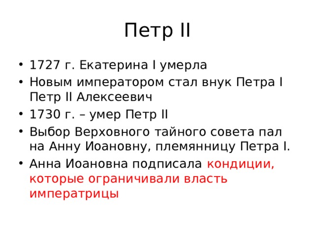 Петр II 1727 г. Екатерина I умерла Новым императором стал внук Петра I Петр II Алексеевич 1730 г. – умер Петр II Выбор Верховного тайного совета пал на Анну Иоановну, племянницу Петра I. Анна Иоановна подписала кондиции, которые ограничивали власть императрицы 