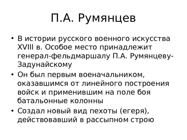 П.А. Румянцев В истории русского военного искусства XVIII в. Особое место принадлежит генерал-фельдмаршалу П.А. Румянцеву-Задунайскому Он был первым военачальником, оказавшимся от линейного построения войск и применившим на поле боя батальонные колонны Создал новый вид пехоты (егеря), действовавший в рассыпном строю 