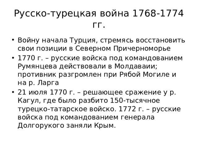 Русско-турецкая война 1768-1774 гг. Войну начала Турция, стремясь восстановить свои позиции в Северном Причерноморье 1770 г. – русские войска под командованием Румянцева действовали в Молдаваии; противник разгромлен при Рябой Могиле и на р. Ларга 21 июля 1770 г. – решающее сражение у р. Кагул, где было разбито 150-тысячное турецко-татарское войско. 1772 г. – русские войска под командованием генерала Долгорукого заняли Крым. 