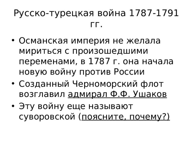 Русско-турецкая война 1787-1791 гг. Османская империя не желала мириться с произошедшими переменами, в 1787 г. она начала новую войну против России Созданный Черноморский флот возглавил адмирал Ф.Ф. Ушаков Эту войну еще называют суворовской ( поясните, почему?) 
