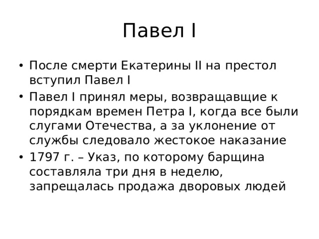 Павел I После смерти Екатерины II на престол вступил Павел I Павел I принял меры, возвращавщие к порядкам времен Петра I, когда все были слугами Отечества, а за уклонение от службы следовало жестокое наказание 1797 г. – Указ, по которому барщина составляла три дня в неделю, запрещалась продажа дворовых людей 