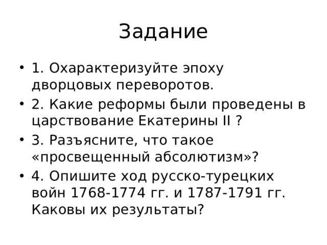 Задание 1. Охарактеризуйте эпоху дворцовых переворотов. 2. Какие реформы были проведены в царствование Екатерины II ? 3. Разъясните, что такое «просвещенный абсолютизм»? 4. Опишите ход русско-турецких войн 1768-1774 гг. и 1787-1791 гг. Каковы их результаты? 