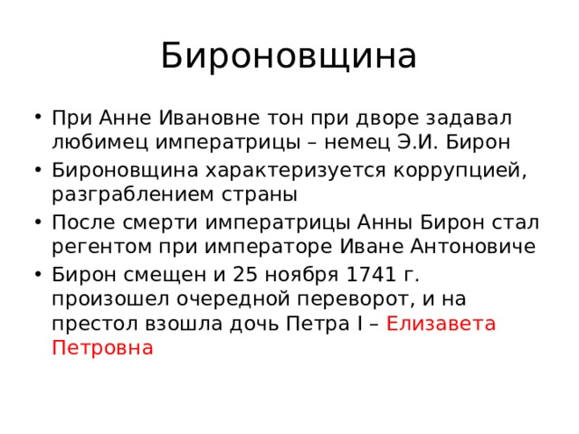 Бироновщина При Анне Ивановне тон при дворе задавал любимец императрицы – немец Э.И. Бирон Бироновщина характеризуется коррупцией, разграблением страны После смерти императрицы Анны Бирон стал регентом при императоре Иване Антоновиче Бирон смещен и 25 ноября 1741 г. произошел очередной переворот, и на престол взошла дочь Петра I – Елизавета Петровна 