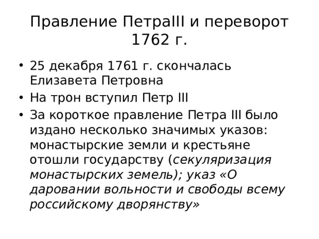 Правление ПетраIII и переворот 1762 г. 25 декабря 1761 г. скончалась Елизавета Петровна На трон вступил Петр III За короткое правление Петра III было издано несколько значимых указов: монастырские земли и крестьяне отошли государству ( секуляризация монастырских земель); указ «О даровании вольности и свободы всему российскому дворянству» 