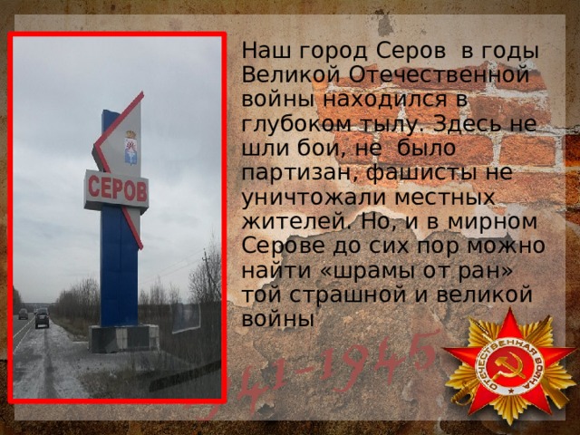 Наш город Серов в годы Великой Отечественной войны находился в глубоком тылу. Здесь не шли бои, не было партизан, фашисты не уничтожали местных жителей. Но, и в мирном Серове до сих пор можно найти «шрамы от ран» той страшной и великой войны 