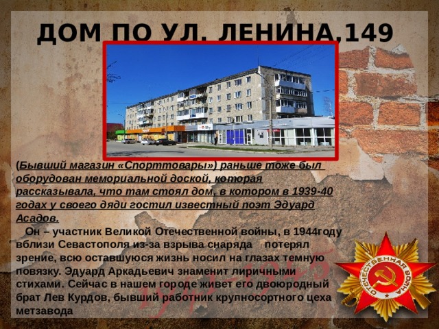ДОМ ПО УЛ. ЛЕНИНА,149 ( Бывший магазин «Спорттовары») раньше тоже был оборудован мемориальной доской, которая рассказывала, что там стоял дом, в котором в 1939-40 годах у своего дяди гостил известный поэт Эдуард Асадов.  Он – участник Великой Отечественной войны, в 1944году вблизи Севастополя из-за взрыва снаряда потерял зрение, всю оставшуюся жизнь носил на глазах темную повязку. Эдуард Аркадьевич знаменит лиричными стихами. Сейчас в нашем городе живет его двоюродный брат Лев Курдов, бывший работник крупносортного цеха метзавода 