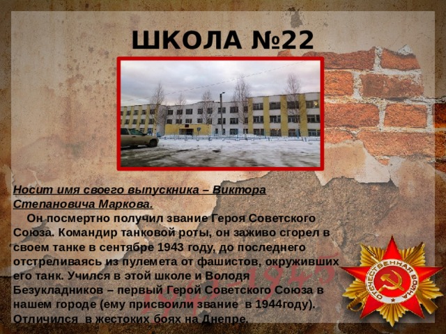 ШКОЛА №22 Носит имя своего выпускника – Виктора Степановича Маркова.  Он посмертно получил звание Героя Советского Союза. Командир танковой роты, он заживо сгорел в своем танке в сентябре 1943 году, до последнего отстреливаясь из пулемета от фашистов, окруживших его танк. Учился в этой школе и Володя Безукладников – первый Герой Советского Союза в нашем городе (ему присвоили звание в 1944году). Отличился в жестоких боях на Днепре. 