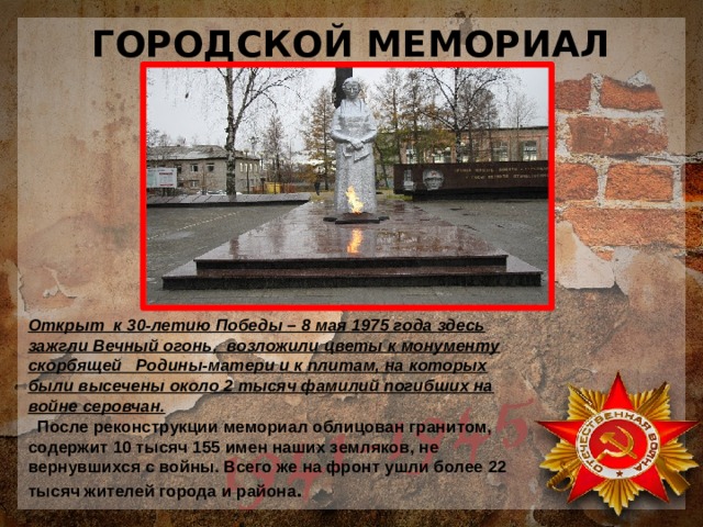 ГОРОДСКОЙ МЕМОРИАЛ Открыт к 30-летию Победы – 8 мая 1975 года здесь зажгли Вечный огонь, возложили цветы к монументу скорбящей Родины-матери и к плитам, на которых были высечены около 2 тысяч фамилий погибших на войне серовчан.  После реконструкции мемориал облицован гранитом, содержит 10 тысяч 155 имен наших земляков, не вернувшихся с войны. Всего же на фронт ушли более 22 тысяч жителей города и района . 