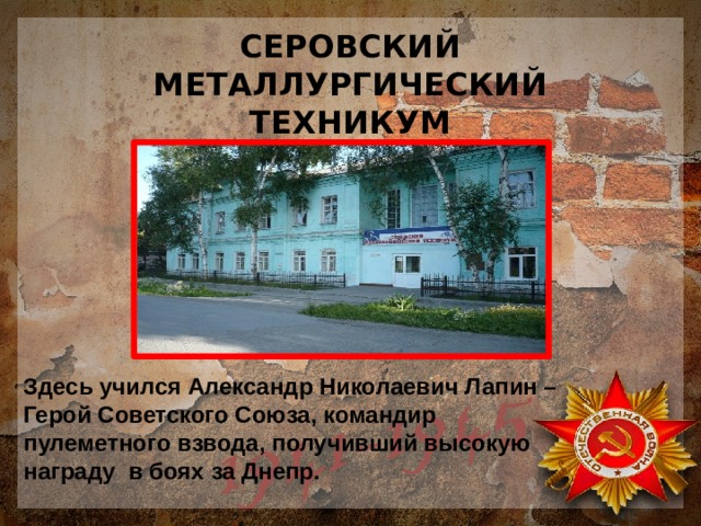 СЕРОВСКИЙ МЕТАЛЛУРГИЧЕСКИЙ ТЕХНИКУМ Здесь учился Александр Николаевич Лапин – Герой Советского Союза, командир пулеметного взвода, получивший высокую награду в боях за Днепр. 