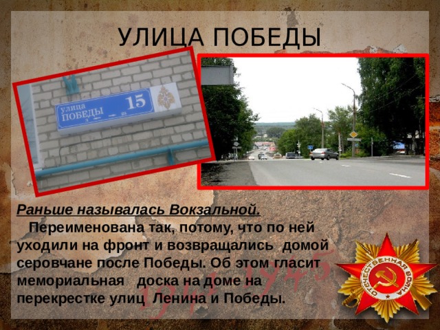 УЛИЦА ПОБЕДЫ Раньше называлась Вокзальной.  Переименована так, потому, что по ней уходили на фронт и возвращались домой серовчане после Победы. Об этом гласит мемориальная доска на доме на перекрестке улиц Ленина и Победы. 