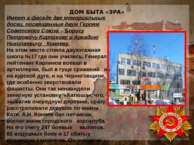 ДОМ БЫТА «ЭРА» Имеет а фасаде две мемориальные доски, посвященные двум Героям Советского Союза – Борису Петровичу Кирпикову и Аркадию Николаевичу Коняеву. На этом месте стояла двухэтажная школа №17 где они учились. Генерал-лейтенант Кирпиков воевал в артиллерии, был в гуще сражений и на курской дуге, и на Черниговщине, где особенно зверствовали фашисты. Они так ненавидели зенитную установку «Катюша», что, захватив очередную деревню, сразу расстреливали девушек по имени Катя. А.Н. Коняев бал летчиком, воспитанник городского аэроклуба. На его счету 247 боевых вылетов, 65 водушных боев и 17 сбитых вражеских самолетов. Он участник парада Победы в Москве 24 июня 1945 года. 