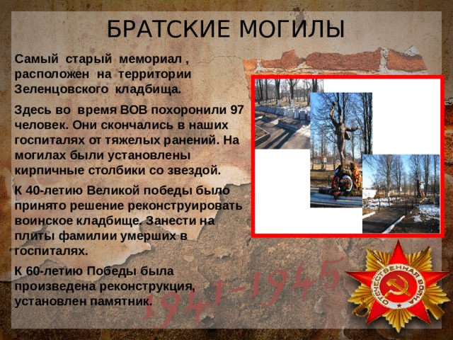 БРАТСКИЕ МОГИЛЫ Самый старый мемориал , расположен на территории Зеленцовского кладбища. Здесь во время ВОВ похоронили 97 человек. Они скончались в наших госпиталях от тяжелых ранений. На могилах были установлены кирпичные столбики со звездой. К 40-летию Великой победы было принято решение реконструировать воинское кладбище. Занести на плиты фамилии умерших в госпиталях. К 60-летию Победы была произведена реконструкция, установлен памятник. 