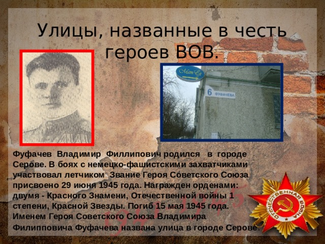 Улицы, названные в честь героев ВОВ. Фуфачев Владимир Филлипович родился в городе Серове. В боях с немецко-фашистскими захватчиками участвовал летчиком Звание Героя Советского Союза присвоено 29 июня 1945 года. Награжден орденами: двумя - Красного Знамени, Отечественной войны 1 степени, Красной Звезды. Погиб 15 мая 1945 года. Именем Героя Советского Союза Владимира Филипповича Фуфачева названа улица в городе Серове . 