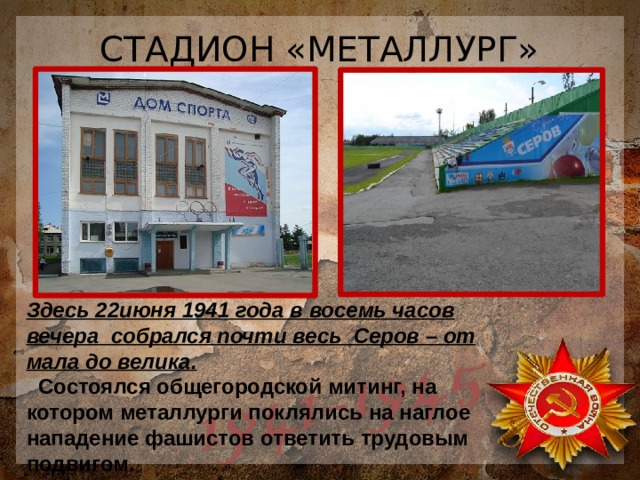 СТАДИОН «МЕТАЛЛУРГ» Здесь 22июня 1941 года в восемь часов вечера собрался почти весь Серов – от мала до велика.  Состоялся общегородской митинг, на котором металлурги поклялись на наглое нападение фашистов ответить трудовым подвигом. 