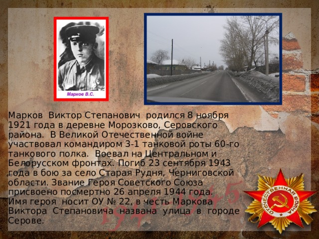 Марков Виктор Степанович родился 8 ноября 1921 года в деревне Морозково, Серовского района. В Великой Отечественной войне участвовал командиром 3-1 танковой роты 60-го танкового полка. Воевал на Центральном и Белорусском фронтах. Погиб 23 сентября 1943 года в бою за село Старая Рудня, Черниговской области. Звание Героя Советского Союза присвоено посмертно 26 апреля 1944 года.  Имя героя носит ОУ № 22, в честь Маркова Виктора Степановича названа улица в городе Серове. 