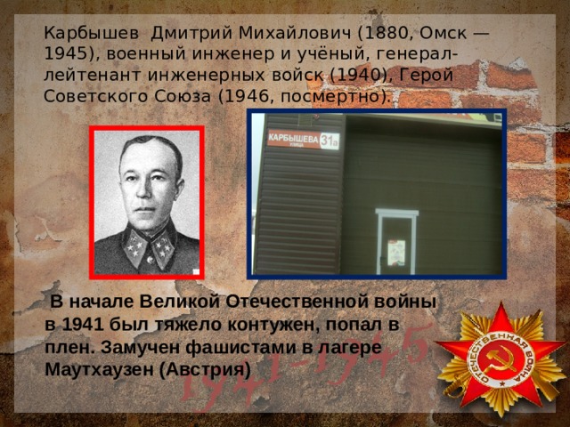 Карбышев Дмитрий Михайлович (1880, Омск — 1945), военный инженер и учёный, генерал-лейтенант инженерных войск (1940), Герой Советского Союза (1946, посмертно).  В начале Великой Отечественной войны в 1941 был тяжело контужен, попал в плен. Замучен фашистами в лагере Маутхаузен (Австрия) 
