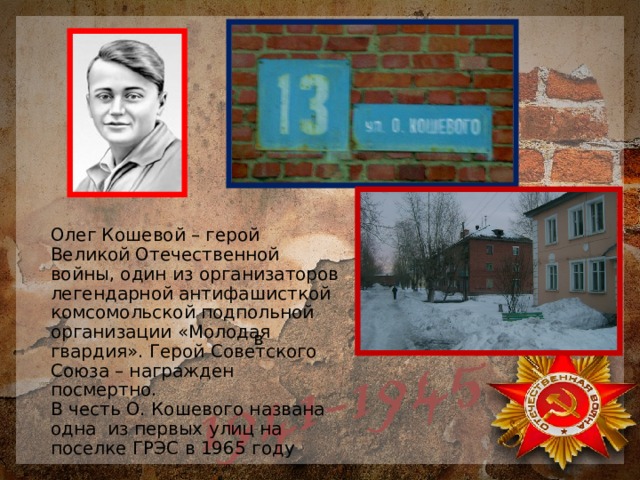 Олег Кошевой – герой Великой Отечественной войны, один из организаторов легендарной антифашисткой комсомольской подпольной организации «Молодая гвардия». Герой Советского Союза – награжден посмертно.  В честь О. Кошевого названа одна из первых улиц на поселке ГРЭС в 1965 году  в 