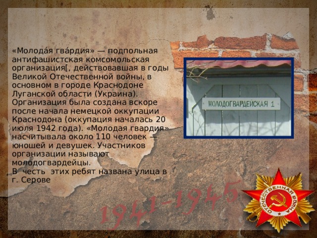 «Молода́я гва́рдия» — подпольная антифашистская комсомольская организация[, действовавшая в годы Великой Отечественной войны, в основном в городе Краснодоне Луганской области (Украина). Организация была создана вскоре после начала немецкой оккупации Краснодона (оккупация началась 20 июля 1942 года). «Молодая гвардия» насчитывала около 110 человек — юношей и девушек. Участников организации называют молодогвардейцы.  В честь этих ребят названа улица в г. Серове 