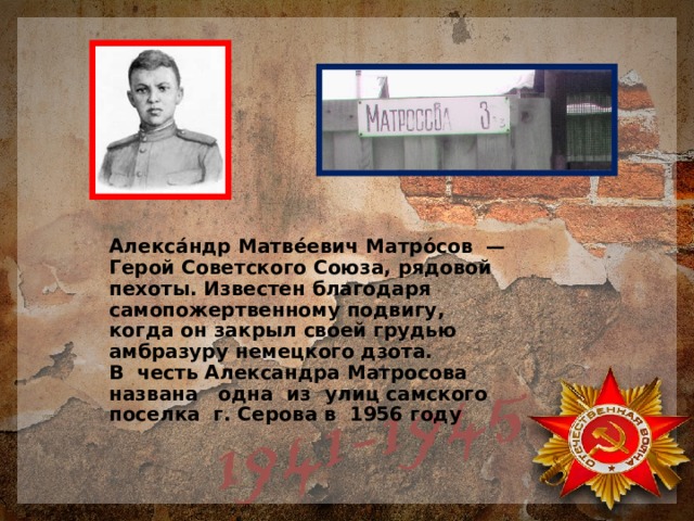 Алекса́ндр Матве́евич Матро́сов — Герой Советского Союза, рядовой пехоты. Известен благодаря самопожертвенному подвигу, когда он закрыл своей грудью амбразуру немецкого дзота.  В честь Александра Матросова названа одна из улиц самского поселка г. Серова в 1956 году 