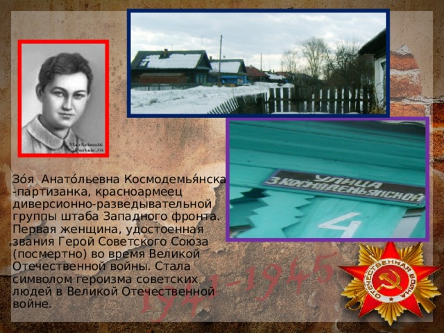 Зо́я Анато́льевна Космодемья́нская -партизанка, красноармеец диверсионно-разведывательной группы штаба Западного фронта. Первая женщина, удостоенная звания Герой Советского Союза (посмертно) во время Великой Отечественной войны. Стала символом героизма советских людей в Великой Отечественной войне. 