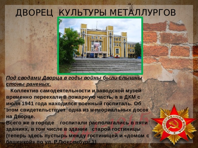 ДВОРЕЦ КУЛЬТУРЫ МЕТАЛЛУРГОВ Под сводами Дворца в годы войны были слышны стоны раненых.  Коллектив самодеятельности и заводской музей временно переехали в пожарную часть, а в ДКМ с июля 1941 года находился военный госпиталь. Об этом свидетельствует одна из мемориальных досок на Дворце. Всего же в городе госпитали располагались в пяти зданиях, в том числе в здании старой гостиницы (теперь здесь пустырь между гостиницей и «домом с башенкой» по ул. Р.Люксембург,1) 