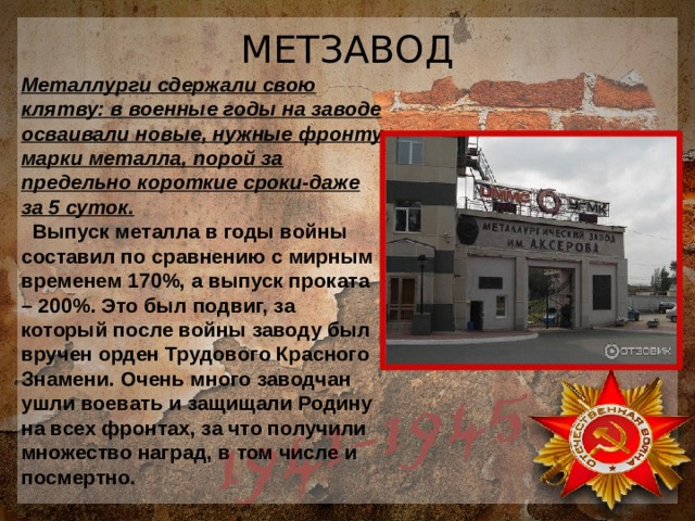 МЕТЗАВОД Металлурги сдержали свою клятву: в военные годы на заводе осваивали новые, нужные фронту марки металла, порой за предельно короткие сроки-даже за 5 суток.  Выпуск металла в годы войны составил по сравнению с мирным временем 170%, а выпуск проката – 200%. Это был подвиг, за который после войны заводу был вручен орден Трудового Красного Знамени. Очень много заводчан ушли воевать и защищали Родину на всех фронтах, за что получили множество наград, в том числе и посмертно. 