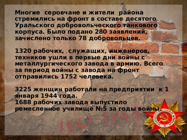 Многие серовчане и жители района стремились на фронт в составе десятого Уральского добровольческого танкового корпуса. Было подано 280 заявлений, зачислено только 78 добровольцев.   1320 рабочих, служащих, инженеров, техников ушли в первые дни войны с металлургического завода в армию. Всего за период войны с завода на фронт отправились 1752 человека.   3225 женщин работали на предприятии к 1 января 1944 года.  1688 рабочих завода выпустило ремесленное училище №5 за годы войны.    