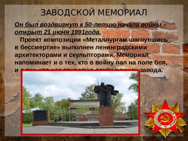 ЗАВОДСКОЙ МЕМОРИАЛ Он был воздвигнут к 50-летию начала войны – открыт 21 июня 1991года.  Проект композиции «Металлургам шагнувшись в бессмертие» выполнен ленинградскими архитекторами и скульпторами. Мемориал напоминает и о тех, кто в войну пал на поле боя, и о тех, кто нес трудовую вахту в цехах завода.  