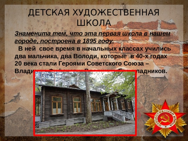 ДЕТСКАЯ ХУДОЖЕСТВЕННАЯ ШКОЛА Знаменита тем, что эта первая школа в нашем городе, построена в 1895 году.  В ней свое время в начальных классах учились два мальчика, два Володи, которые в 40-х годах 20 века стали Героями Советского Союза – Владимир Фуфачев и Владимир Безукладников. 