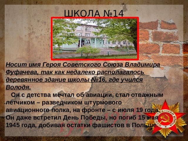 ШКОЛА №14 Носит имя Героя Советского Союза Владимира Фуфачева, так как недалеко располагалось деревянное здание школы №16, где учился Володя.  Он с детства мечтал об авиации, стал отважным летчиком – разведчиком штурмового авиационного полка, на фронте – с июля 19 года. Он даже встретил День Победы, но погиб 15 мая 1945 года, добивая остатки фашистов в Польше. 