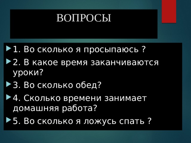 ВОПРОСЫ 1. Во сколько я просыпаюсь ? 2. В какое время заканчиваются уроки? 3. Во сколько обед? 4. Сколько времени занимает домашняя работа? 5. Во сколько я ложусь спать ? 