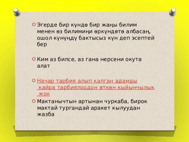Эгерде бир күндө бир жаңы билим менен өз билимиңи өркүндөтө албасаң, ошол күнүңдү бактысыз күн деп эсептей бер Ким аз билсе, аз гана нерсени окута алат Начар  тарбия  алып калган адамды кайра тарбиялоодон  өткөн  кыйынчылык  жок Мактанычтын артынан чуркаба, бирок мактай тургандай аракет кылуудан жазба 