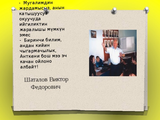 - Мугалимдин жардамысыз, анын катышуусуз окуучуда ийгиликтин жаралышы мүмкүн эмес   - Биринчи билим, андан кийин чыгармачылык, Анткени бош мээ эч качан ойлоно албайт!     Шаталов Виктор Федорович    