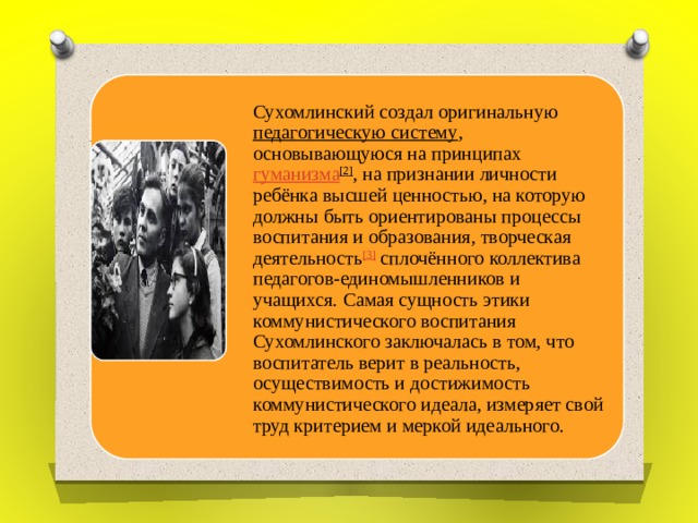 Сухомлинский создал оригинальную  педагогическую систему , основывающуюся на принципах  гуманизма [2] , на признании личности ребёнка высшей ценностью, на которую должны быть ориентированы процессы воспитания и образования, творческая деятельность [3]  сплочённого коллектива педагогов-единомышленников и учащихся. Самая сущность этики коммунистического воспитания Сухомлинского заключалась в том, что воспитатель верит в реальность, осуществимость и достижимость коммунистического идеала, измеряет свой труд критерием и меркой идеального. 