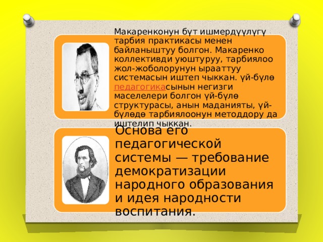 Макаренконун бүт ишмердүүлүгү тарбия практикасы менен байланыштуу болгон. Макаренко коллективди уюштуруу, тарбиялоо жол-жоболорунун ырааттуу системасын иштеп чыккан. үй-бүлө  педагогика сынын негизги маселелери болгон үй-бүлө структурасы, анын маданияты, үй-бүлөдө тарбиялоонун методдору да иштелип чыккан. Основа его педагогической системы — требование демократизации народного образования и идея народности воспитания. 