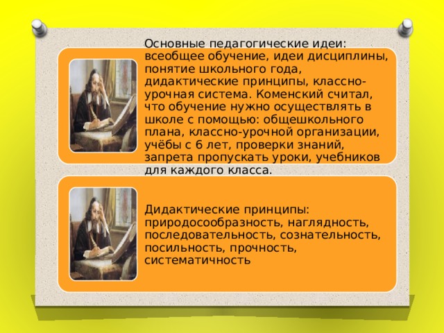 Основные педагогические идеи: всеобщее обучение, идеи дисциплины, понятие школьного года, дидактические принципы, классно-урочная система. Коменский считал, что обучение нужно осуществлять в школе с помощью: общешкольного плана, классно-урочной организации, учёбы с 6 лет, проверки знаний, запрета пропускать уроки, учебников для каждого класса. Дидактические принципы: природосообразность, наглядность, последовательность, сознательность, посильность, прочность, систематичность 