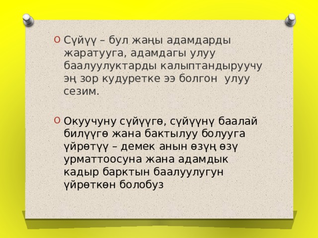 Сүйүү – бул жаңы адамдарды жаратууга, адамдагы улуу баалуулуктарды калыптандыруучу эң зор кудуретке ээ болгон улуу сезим. Окуучуну сүйүүгө, сүйүүнү баалай билүүгө жана бактылуу болууга үйрөтүү – демек анын өзүң өзү урматтоосуна жана адамдык кадыр барктын баалуулугун үйрөткөн болобуз 