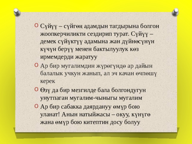 Сүйүү – сүйгөң адамдын тагдырына болгон жоопкерчиликти сездирип турат. Сүйүү –демек сүйүктүү адамына жан дүйнөсүнүн күчүн берүү менен бактылуулук көз ирмемдерди жаратуу Ар бир мугалимдин жүрөгүндө ар дайын балалык учкун жанып, ал эч качан өчпөшү керек Өзү да бир мезгилде бала болгондугун унутпаган мугалим-чыныгы мугалим Ар бир сабакка даярдануу өмүр бою уланат! Анын натыйжасы – окуу, күнүгө жана өмүр бою китептин досу болуу 