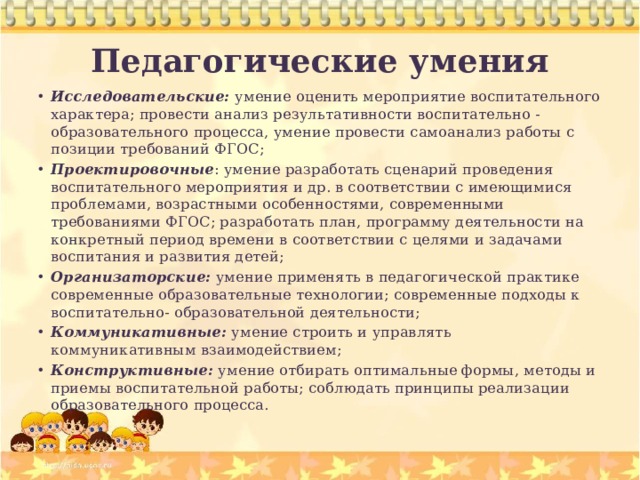 Педагогические умения Исследовательские:  умение оценить мероприятие воспитательного характера; провести анализ результативности воспитательно - образовательного процесса, умение провести самоанализ работы с позиции требований ФГОС; Проектировочные : умение разработать сценарий проведения воспитательного мероприятия и др. в соответствии с имеющимися проблемами, возрастными особенностями, современными требованиями ФГОС; разработать план, программу деятельности на конкретный период времени в соответствии с целями и задачами воспитания и развития детей; Организаторские:  умение применять в педагогической практике современные образовательные технологии; современные подходы к воспитательно- образовательной деятельности; Коммуникативные:  умение строить и управлять коммуникативным взаимодействием; Конструктивные:  умение отбирать оптимальные формы, методы и приемы воспитательной работы; соблюдать принципы реализации образовательного процесса. 