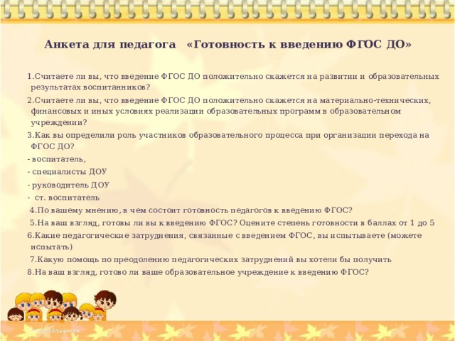 Анкета для педагога «Готовность к введению ФГОС ДО»   1.Считаете ли вы, что введение ФГОС ДО положительно скажется на развитии и образовательных результатах воспитанников?  2.Считаете ли вы, что введение ФГОС ДО положительно скажется на материально-технических, финансовых и иных условиях реализации образовательных программ в образовательном учреждении?   3.Как вы определили роль участников образовательного процесса при организации перехода на ФГОС ДО?  - воспитатель, - специалисты ДОУ - руководитель ДОУ - ст. воспитатель     4.По вашему мнению, в чем состоит готовность педагогов к введению ФГОС?     5.На ваш взгляд, готовы ли вы к введению ФГОС? Оцените степень готовности в баллах от 1 до 5 6.Какие педагогические затруднения, связанные с введением ФГОС, вы испытываете (можете испытать)   7.Какую помощь по преодолению педагогических затруднений вы хотели бы получить 8.На ваш взгляд, готово ли ваше образовательное учреждение к введению ФГОС?     