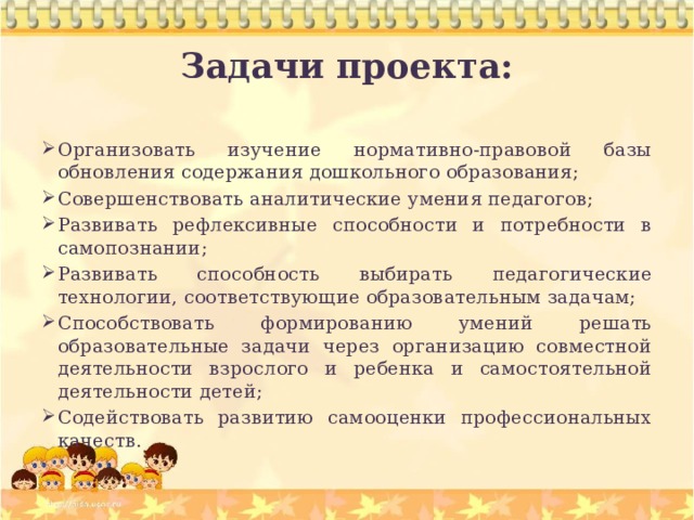 Задачи проекта:  Организовать изучение нормативно-правовой базы обновления содержания дошкольного образования; Совершенствовать аналитические умения педагогов; Развивать рефлексивные способности и потребности в самопознании; Развивать способность выбирать педагогические технологии, соответствующие образовательным задачам; Способствовать формированию умений решать образовательные задачи через организацию совместной деятельности взрослого и ребенка и самостоятельной деятельности детей; Содействовать развитию самооценки профессиональных качеств. 